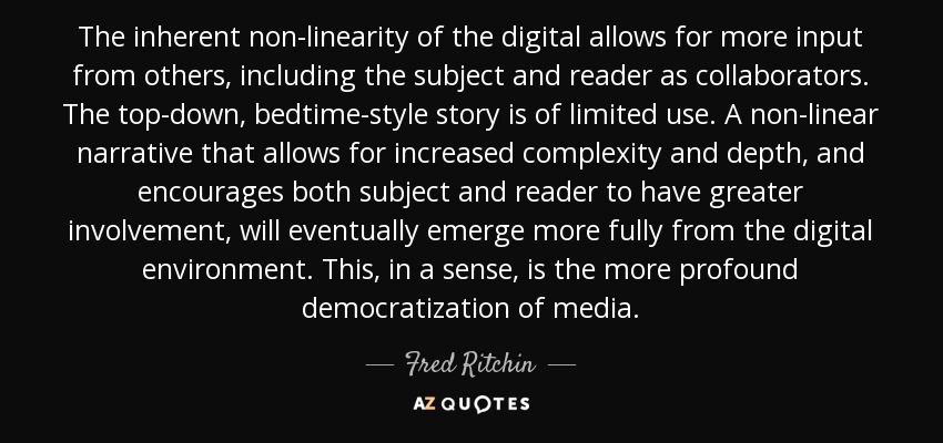 The inherent non-linearity of the digital allows for more input from others, including the subject and reader as collaborators. The top-down, bedtime-style story is of limited use. A non-linear narrative that allows for increased complexity and depth, and encourages both subject and reader to have greater involvement, will eventually emerge more fully from the digital environment. This, in a sense, is the more profound democratization of media. - Fred Ritchin