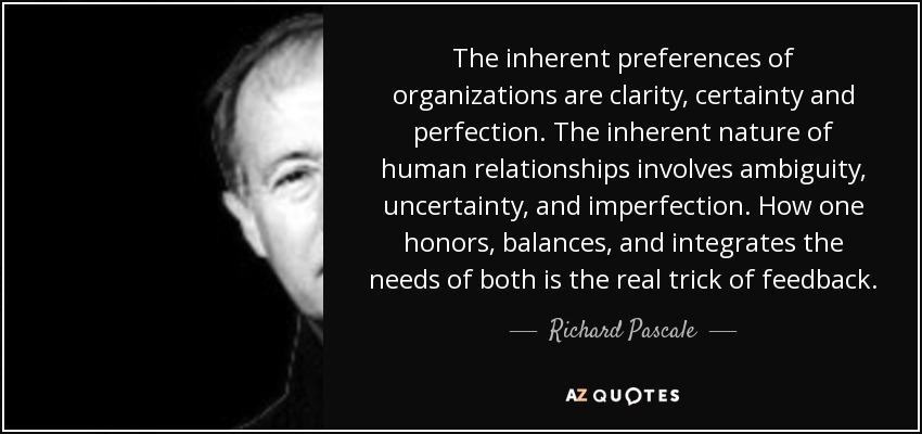The inherent preferences of organizations are clarity, certainty and perfection. The inherent nature of human relationships involves ambiguity, uncertainty, and imperfection. How one honors, balances, and integrates the needs of both is the real trick of feedback. - Richard Pascale