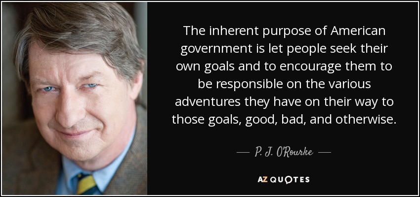 The inherent purpose of American government is let people seek their own goals and to encourage them to be responsible on the various adventures they have on their way to those goals, good, bad, and otherwise. - P. J. O'Rourke