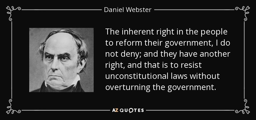 The inherent right in the people to reform their government, I do not deny; and they have another right, and that is to resist unconstitutional laws without overturning the government. - Daniel Webster