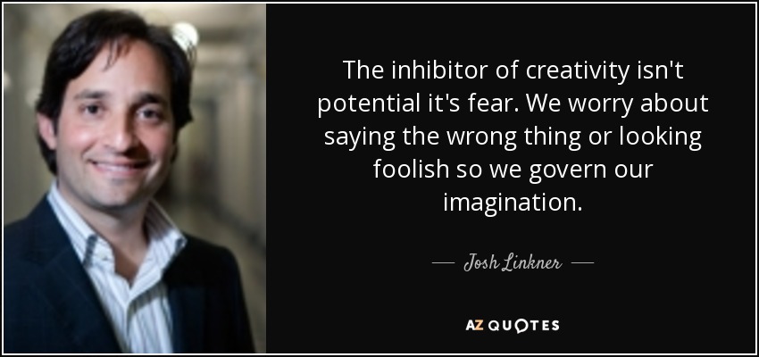 The inhibitor of creativity isn't potential it's fear. We worry about saying the wrong thing or looking foolish so we govern our imagination. - Josh Linkner