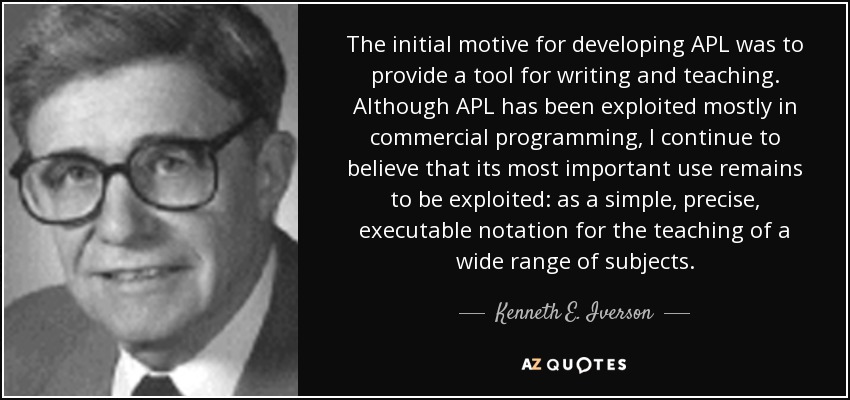 The initial motive for developing APL was to provide a tool for writing and teaching. Although APL has been exploited mostly in commercial programming, I continue to believe that its most important use remains to be exploited: as a simple, precise, executable notation for the teaching of a wide range of subjects. - Kenneth E. Iverson