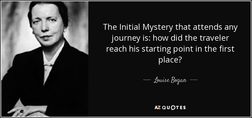 The Initial Mystery that attends any journey is: how did the traveler reach his starting point in the first place? - Louise Bogan