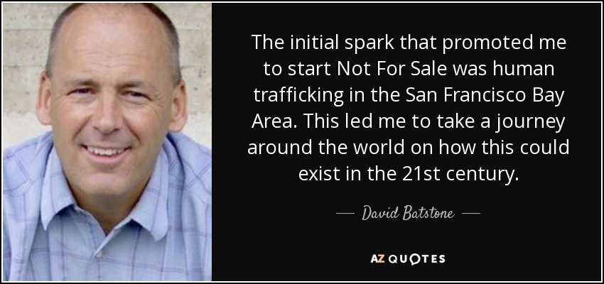 The initial spark that promoted me to start Not For Sale was human trafficking in the San Francisco Bay Area. This led me to take a journey around the world on how this could exist in the 21st century. - David Batstone
