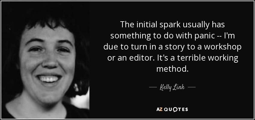 The initial spark usually has something to do with panic -- I'm due to turn in a story to a workshop or an editor. It's a terrible working method. - Kelly Link