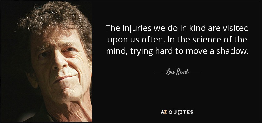 The injuries we do in kind are visited upon us often. In the science of the mind, trying hard to move a shadow. - Lou Reed