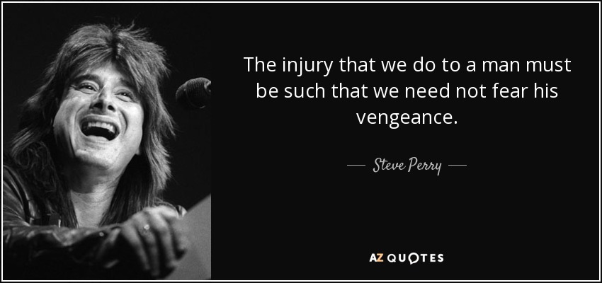 The injury that we do to a man must be such that we need not fear his vengeance. - Steve Perry