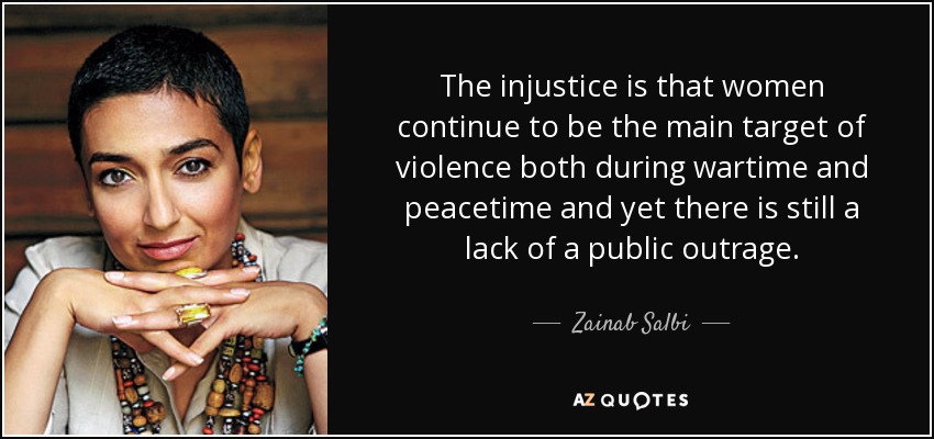 The injustice is that women continue to be the main target of violence both during wartime and peacetime and yet there is still a lack of a public outrage. - Zainab Salbi