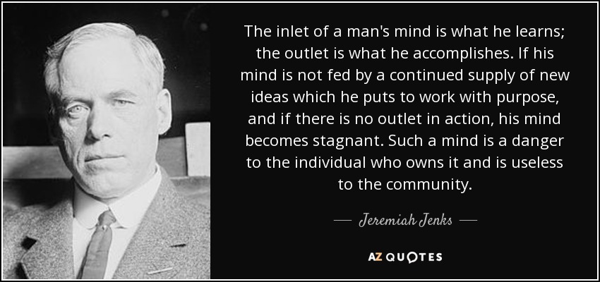 The inlet of a man's mind is what he learns; the outlet is what he accomplishes. If his mind is not fed by a continued supply of new ideas which he puts to work with purpose, and if there is no outlet in action, his mind becomes stagnant. Such a mind is a danger to the individual who owns it and is useless to the community. - Jeremiah Jenks