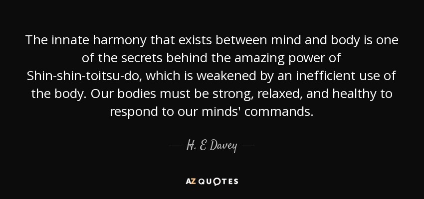 The innate harmony that exists between mind and body is one of the secrets behind the amazing power of Shin-shin-toitsu-do, which is weakened by an inefficient use of the body. Our bodies must be strong, relaxed, and healthy to respond to our minds' commands. - H. E Davey