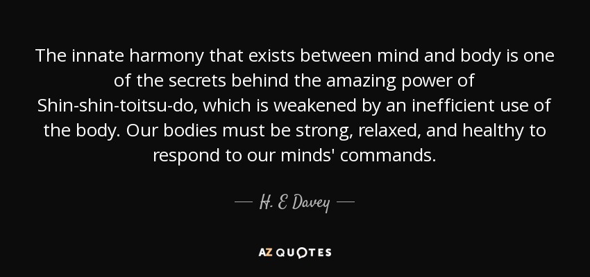 The innate harmony that exists between mind and body is one of the secrets behind the amazing power of Shin-shin-toitsu-do, which is weakened by an inefficient use of the body. Our bodies must be strong, relaxed, and healthy to respond to our minds' commands. - H. E Davey