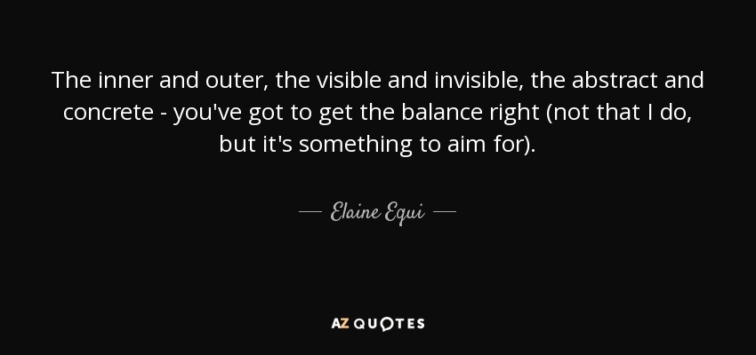 The inner and outer, the visible and invisible, the abstract and concrete - you've got to get the balance right (not that I do, but it's something to aim for). - Elaine Equi