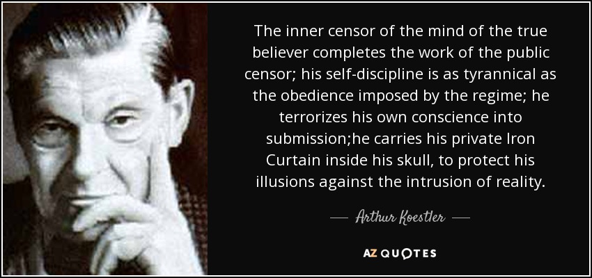 The inner censor of the mind of the true believer completes the work of the public censor; his self-discipline is as tyrannical as the obedience imposed by the regime; he terrorizes his own conscience into submission;he carries his private Iron Curtain inside his skull, to protect his illusions against the intrusion of reality. - Arthur Koestler