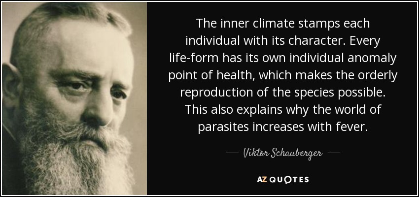 The inner climate stamps each individual with its character. Every life-form has its own individual anomaly point of health, which makes the orderly reproduction of the species possible. This also explains why the world of parasites increases with fever. - Viktor Schauberger