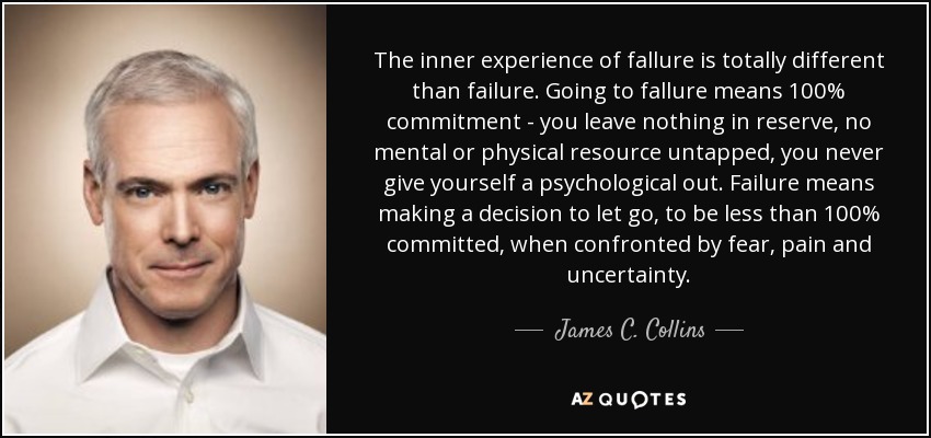The inner experience of fallure is totally different than failure. Going to fallure means 100% commitment - you leave nothing in reserve, no mental or physical resource untapped, you never give yourself a psychological out. Failure means making a decision to let go, to be less than 100% committed, when confronted by fear, pain and uncertainty. - James C. Collins