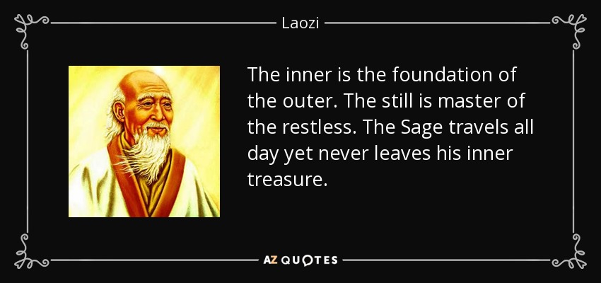 The inner is the foundation of the outer. The still is master of the restless. The Sage travels all day yet never leaves his inner treasure. - Laozi