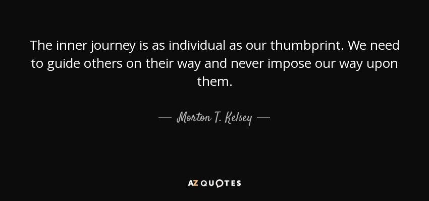 The inner journey is as individual as our thumbprint. We need to guide others on their way and never impose our way upon them. - Morton T. Kelsey