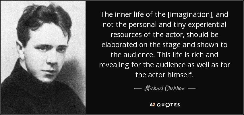 The inner life of the [imagination], and not the personal and tiny experiential resources of the actor, should be elaborated on the stage and shown to the audience. This life is rich and revealing for the audience as well as for the actor himself. - Michael Chekhov