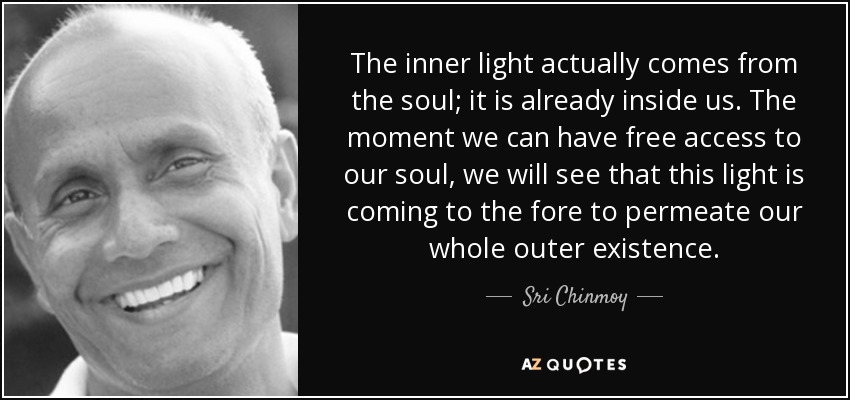 The inner light actually comes from the soul; it is already inside us. The moment we can have free access to our soul, we will see that this light is coming to the fore to permeate our whole outer existence. - Sri Chinmoy