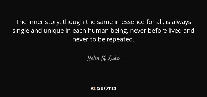 The inner story, though the same in essence for all, is always single and unique in each human being, never before lived and never to be repeated. - Helen M. Luke