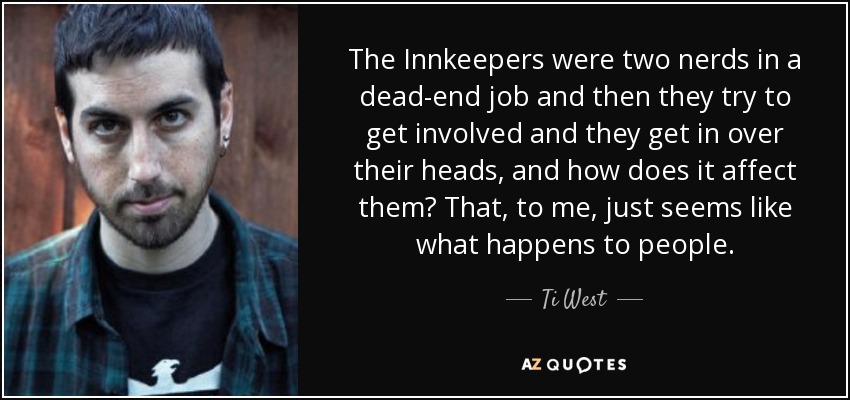 The Innkeepers were two nerds in a dead-end job and then they try to get involved and they get in over their heads, and how does it affect them? That, to me, just seems like what happens to people. - Ti West