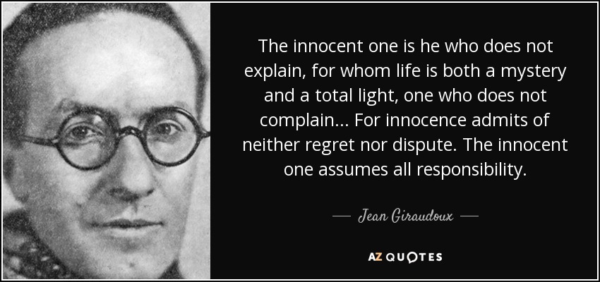 The innocent one is he who does not explain, for whom life is both a mystery and a total light, one who does not complain... For innocence admits of neither regret nor dispute. The innocent one assumes all responsibility. - Jean Giraudoux