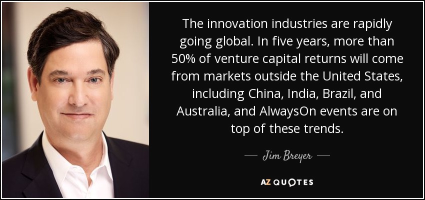 The innovation industries are rapidly going global. In five years, more than 50% of venture capital returns will come from markets outside the United States, including China, India, Brazil, and Australia, and AlwaysOn events are on top of these trends. - Jim Breyer