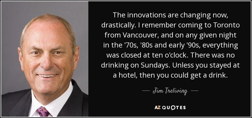 The innovations are changing now, drastically. I remember coming to Toronto from Vancouver, and on any given night in the '70s, '80s and early '90s, everything was closed at ten o'clock. There was no drinking on Sundays. Unless you stayed at a hotel, then you could get a drink. - Jim Treliving