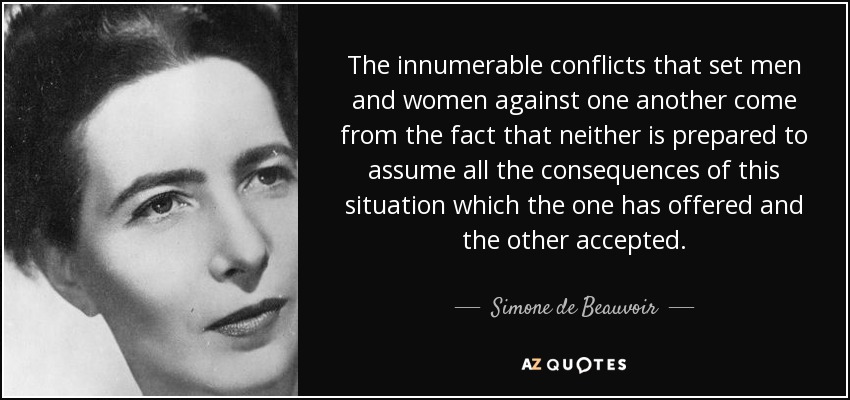 The innumerable conflicts that set men and women against one another come from the fact that neither is prepared to assume all the consequences of this situation which the one has offered and the other accepted. - Simone de Beauvoir