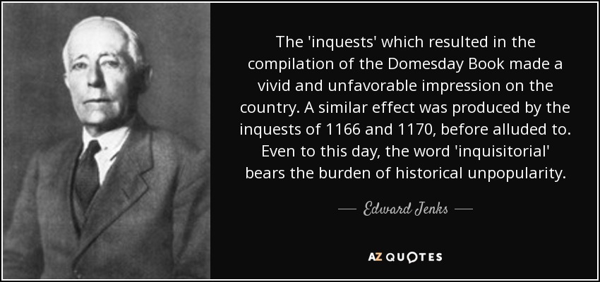 The 'inquests' which resulted in the compilation of the Domesday Book made a vivid and unfavorable impression on the country. A similar effect was produced by the inquests of 1166 and 1170, before alluded to. Even to this day, the word 'inquisitorial' bears the burden of historical unpopularity. - Edward Jenks