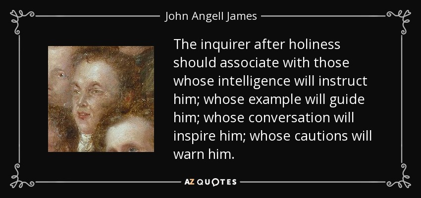 The inquirer after holiness should associate with those whose intelligence will instruct him; whose example will guide him; whose conversation will inspire him; whose cautions will warn him. - John Angell James