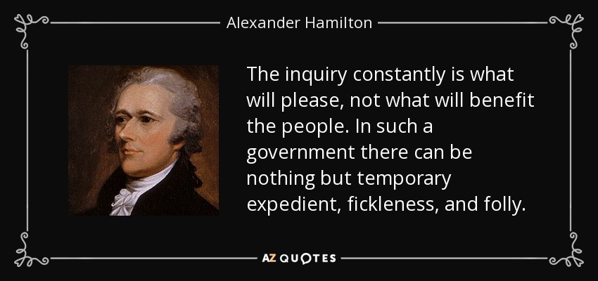 The inquiry constantly is what will please, not what will benefit the people. In such a government there can be nothing but temporary expedient, fickleness, and folly. - Alexander Hamilton