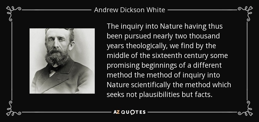 The inquiry into Nature having thus been pursued nearly two thousand years theologically, we find by the middle of the sixteenth century some promising beginnings of a different method the method of inquiry into Nature scientifically the method which seeks not plausibilities but facts. - Andrew Dickson White