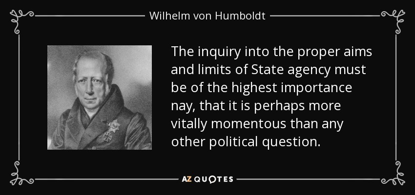 The inquiry into the proper aims and limits of State agency must be of the highest importance nay, that it is perhaps more vitally momentous than any other political question. - Wilhelm von Humboldt