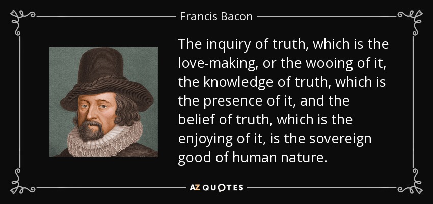 The inquiry of truth, which is the love-making, or the wooing of it, the knowledge of truth, which is the presence of it, and the belief of truth, which is the enjoying of it, is the sovereign good of human nature. - Francis Bacon