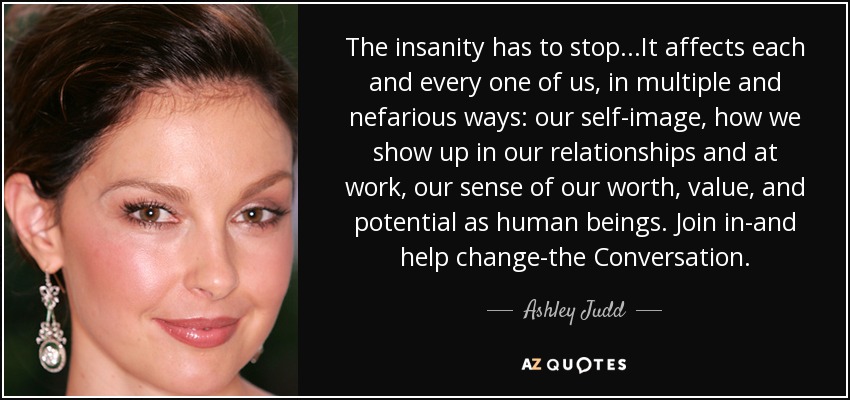The insanity has to stop...It affects each and every one of us, in multiple and nefarious ways: our self-image, how we show up in our relationships and at work, our sense of our worth, value, and potential as human beings. Join in-and help change-the Conversation. - Ashley Judd