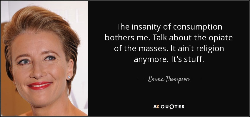The insanity of consumption bothers me. Talk about the opiate of the masses. It ain't religion anymore. It's stuff. - Emma Thompson