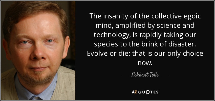 The insanity of the collective egoic mind, amplified by science and technology, is rapidly taking our species to the brink of disaster. Evolve or die: that is our only choice now. - Eckhart Tolle