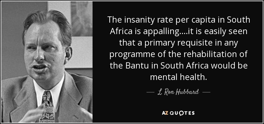 The insanity rate per capita in South Africa is appalling. ...it is easily seen that a primary requisite in any programme of the rehabilitation of the Bantu in South Africa would be mental health. - L. Ron Hubbard