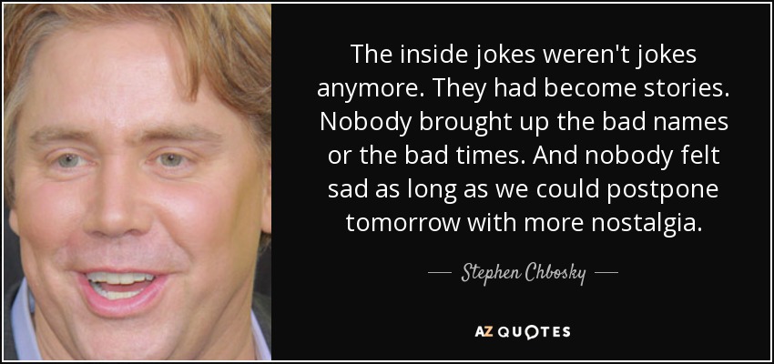 The inside jokes weren't jokes anymore. They had become stories. Nobody brought up the bad names or the bad times. And nobody felt sad as long as we could postpone tomorrow with more nostalgia. - Stephen Chbosky