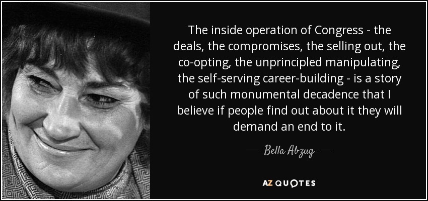 The inside operation of Congress - the deals, the compromises, the selling out, the co-opting, the unprincipled manipulating, the self-serving career-building - is a story of such monumental decadence that I believe if people find out about it they will demand an end to it. - Bella Abzug