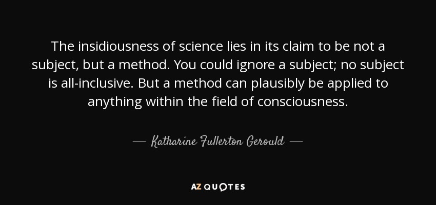 The insidiousness of science lies in its claim to be not a subject, but a method. You could ignore a subject; no subject is all-inclusive. But a method can plausibly be applied to anything within the field of consciousness. - Katharine Fullerton Gerould