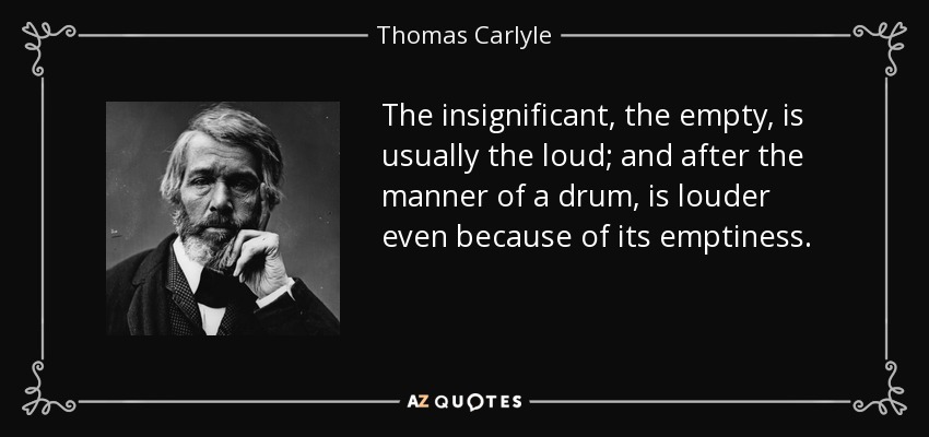 The insignificant, the empty, is usually the loud; and after the manner of a drum, is louder even because of its emptiness. - Thomas Carlyle