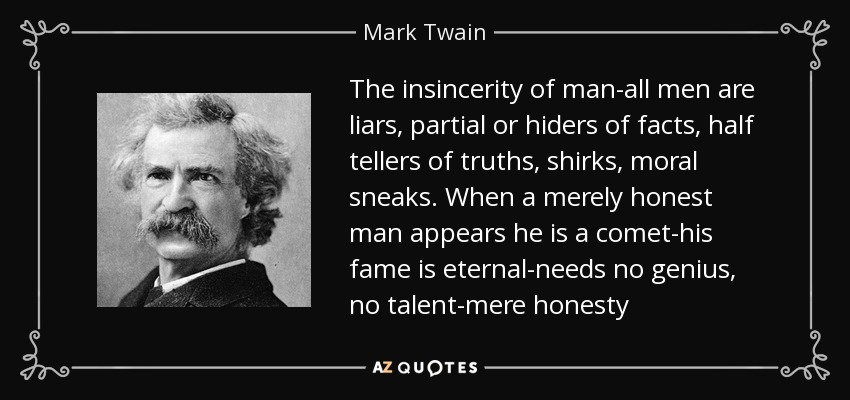 The insincerity of man-all men are liars, partial or hiders of facts, half tellers of truths, shirks, moral sneaks. When a merely honest man appears he is a comet-his fame is eternal-needs no genius, no talent-mere honesty - Mark Twain