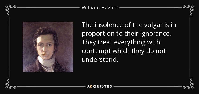 The insolence of the vulgar is in proportion to their ignorance. They treat everything with contempt which they do not understand. - William Hazlitt