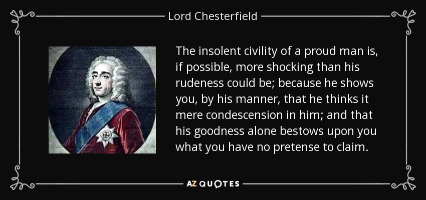 The insolent civility of a proud man is, if possible, more shocking than his rudeness could be; because he shows you, by his manner, that he thinks it mere condescension in him; and that his goodness alone bestows upon you what you have no pretense to claim. - Lord Chesterfield