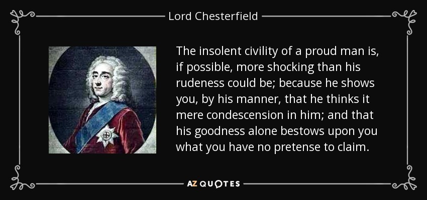 The insolent civility of a proud man is, if possible, more shocking than his rudeness could be; because he shows you, by his manner, that he thinks it mere condescension in him; and that his goodness alone bestows upon you what you have no pretense to claim. - Lord Chesterfield