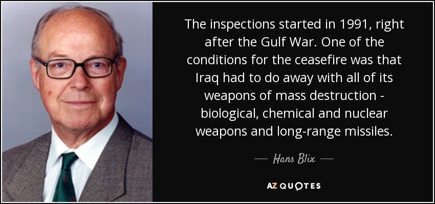 The inspections started in 1991, right after the Gulf War. One of the conditions for the ceasefire was that Iraq had to do away with all of its weapons of mass destruction - biological, chemical and nuclear weapons and long-range missiles. - Hans Blix