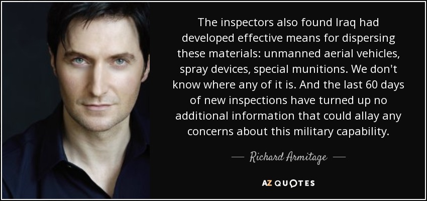 The inspectors also found Iraq had developed effective means for dispersing these materials: unmanned aerial vehicles, spray devices, special munitions. We don't know where any of it is. And the last 60 days of new inspections have turned up no additional information that could allay any concerns about this military capability. - Richard Armitage