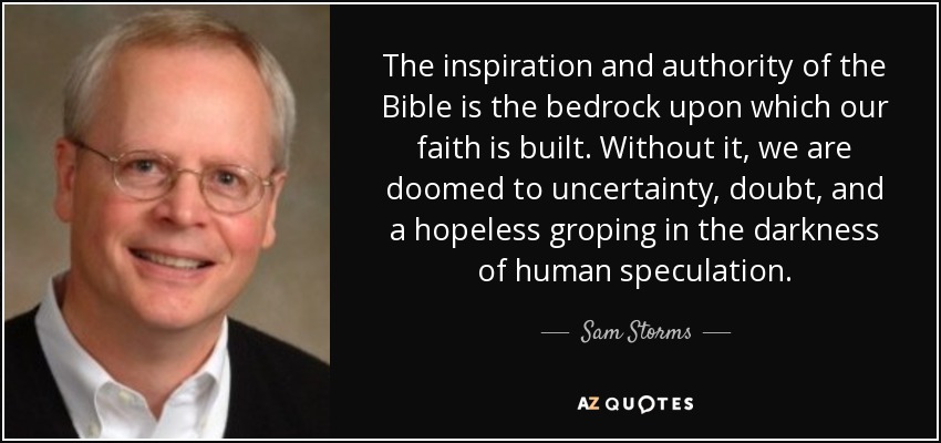 The inspiration and authority of the Bible is the bedrock upon which our faith is built. Without it, we are doomed to uncertainty, doubt, and a hopeless groping in the darkness of human speculation. - Sam Storms